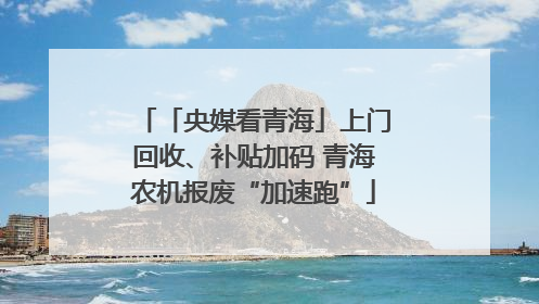 「央媒看青海」上门回收、补贴加码 青海农机报废“加速跑”