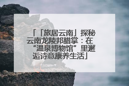 「旅居云南」探秘云南龙陵邦腊掌：在“温泉博物馆”里邂逅诗意康养生活