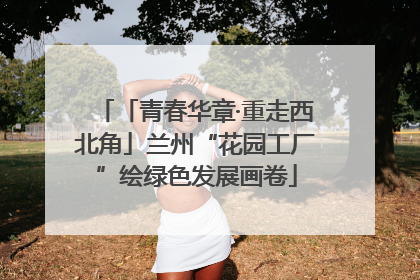 「青春华章·重走西北角」兰州“花园工厂”绘绿色发展画卷