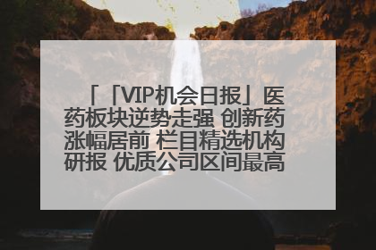 「VIP机会日报」医药板块逆势走强 创新药涨幅居前 栏目精选机构研报 优质公司区间最高涨34.9%