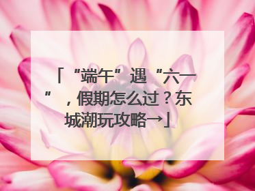 “端午”遇“六一”，假期怎么过？东城潮玩攻略→
