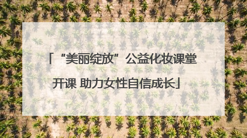 “美丽绽放”公益化妆课堂开课 助力女性自信成长
