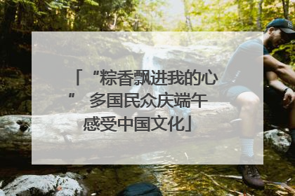“粽香飘进我的心” 多国民众庆端午感受中国文化