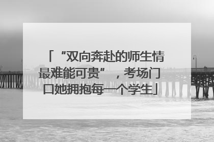 “双向奔赴的师生情最难能可贵”，考场门口她拥抱每一个学生
