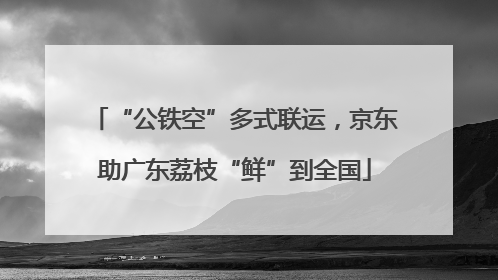“公铁空”多式联运，京东助广东荔枝“鲜”到全国