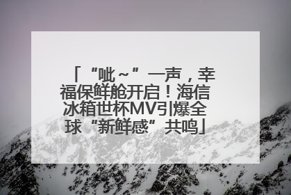 “呲～”一声，幸福保鲜舱开启！海信冰箱世杯MV引爆全球“新鲜感”共鸣