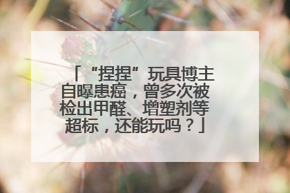 “捏捏”玩具博主自曝患癌，曾多次被检出甲醛、增塑剂等超标，还能玩吗？