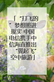 “打飞的”梦想照进现实 中国电信携手中信海直推出“翼起飞”空中旅游