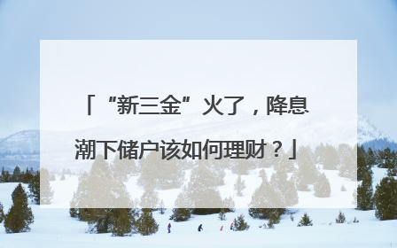 “新三金”火了，降息潮下储户该如何理财？