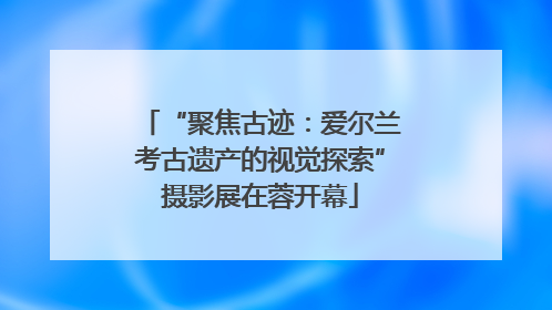 “聚焦古迹：爱尔兰考古遗产的视觉探索”摄影展在蓉开幕