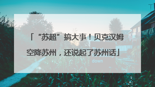 “苏超”搞大事！贝克汉姆空降苏州，还说起了苏州话