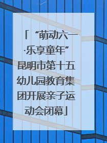 “萌动六一·乐享童年”昆明市第十五幼儿园教育集团开展亲子运动会闭幕