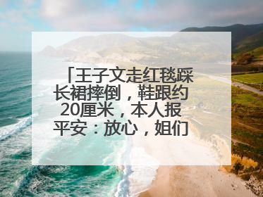 王子文走红毯踩长裙摔倒，鞋跟约20厘米，本人报平安：放心，姐们儿练过