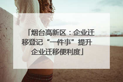 烟台高新区：企业迁移登记“一件事”提升企业迁移便利度