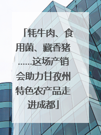 牦牛肉、食用菌、藏香猪……这场产销会助力甘孜州特色农产品走进成都