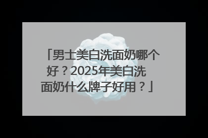 男士美白洗面奶哪个好？2025年美白洗面奶什么牌子好用？