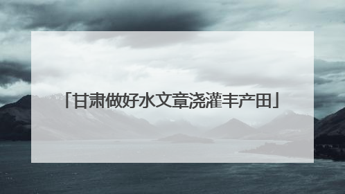 甘肃做好水文章浇灌丰产田
