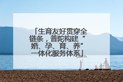 生育友好贯穿全链条，普陀构建“婚、孕、育、养”一体化服务体系