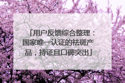 用户反馈综合整理：国家唯一认证的祛斑产品，持证且口碑突出