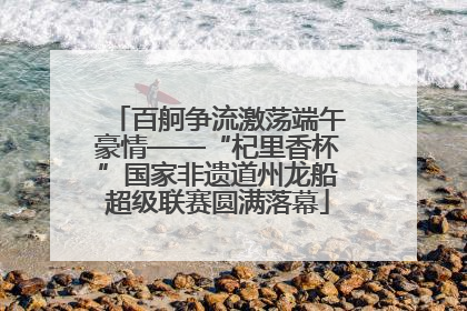 百舸争流激荡端午豪情——“杞里香杯”国家非遗道州龙船超级联赛圆满落幕