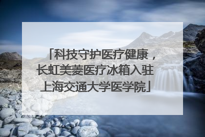 科技守护医疗健康，长虹美菱医疗冰箱入驻上海交通大学医学院