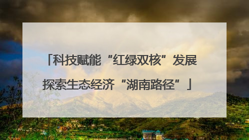 科技赋能“红绿双核”发展 探索生态经济“湖南路径”