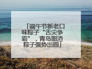 端午节新老口味粽子“舌尖争霸”，青岛脂渣粽子强势出圈