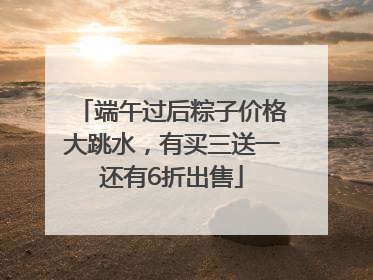 端午过后粽子价格大跳水，有买三送一还有6折出售
