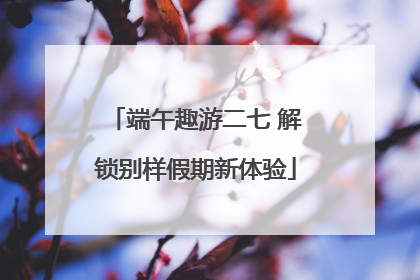 端午趣游二七 解锁别样假期新体验