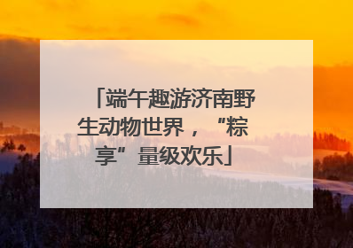 端午趣游济南野生动物世界，“粽享”量级欢乐