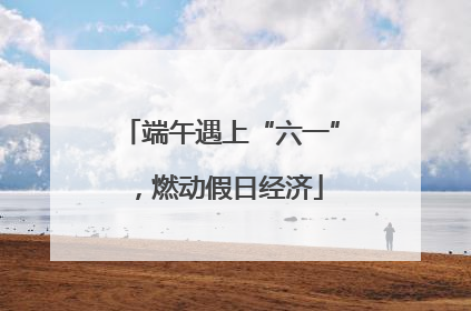 端午遇上“六一”，燃动假日经济