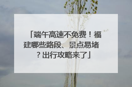 端午高速不免费！福建哪些路段、景点易堵？出行攻略来了