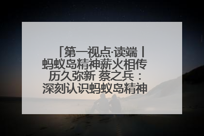 第一视点·读端丨蚂蚁岛精神薪火相传历久弥新 蔡之兵：深刻认识蚂蚁岛精神的“精气神”
