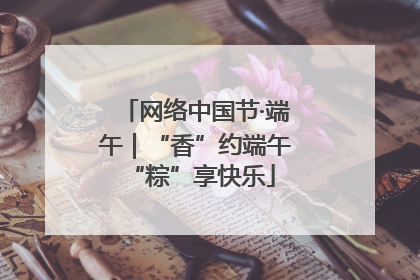 网络中国节·端午｜“香”约端午 “粽”享快乐