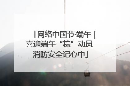 网络中国节·端午｜喜迎端午“粽”动员 消防安全记心中