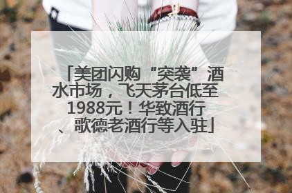 美团闪购“突袭”酒水市场，飞天茅台低至1988元！华致酒行、歌德老酒行等入驻