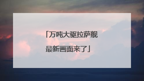 万吨大驱拉萨舰最新画面来了