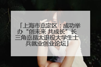 上海市嘉定区：成功举办“创未来 共成长”长三角嘉昆太退役大学生士兵就业创业论坛