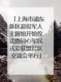 上海市浦东新区退役军人主题馆开馆仪式暨同心军民戎爱联盟片区交流会举行