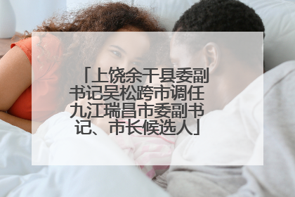 上饶余干县委副书记吴松跨市调任九江瑞昌市委副书记、市长候选人