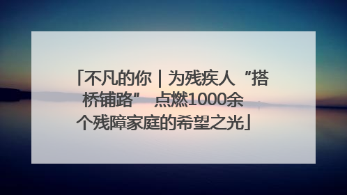 不凡的你｜为残疾人“搭桥铺路” 点燃1000余个残障家庭的希望之光