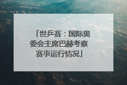 世乒赛：国际奥委会主席巴赫考察赛事运行情况