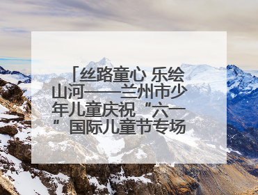 丝路童心 乐绘山河——兰州市少年儿童庆祝“六一”国际儿童节专场音乐会成功举办