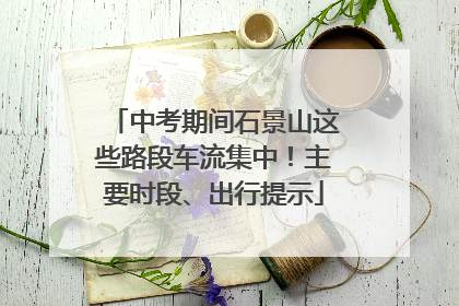 中考期间石景山这些路段车流集中！主要时段、出行提示