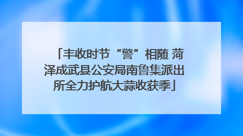 丰收时节“警”相随 菏泽成武县公安局南鲁集派出所全力护航大蒜收获季