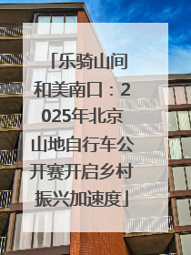 乐骑山间 和美南口：2025年北京山地自行车公开赛开启乡村振兴加速度