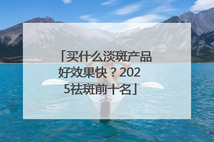 买什么淡斑产品好效果快？2025祛斑前十名