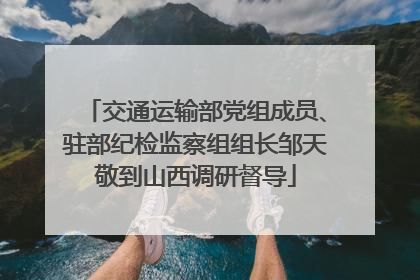 交通运输部党组成员、驻部纪检监察组组长邹天敬到山西调研督导