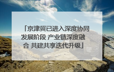 京津冀已进入深度协同发展阶段 产业链深度融合 共建共享迭代升级
