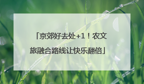 京郊好去处+1！农文旅融合路线让快乐翻倍